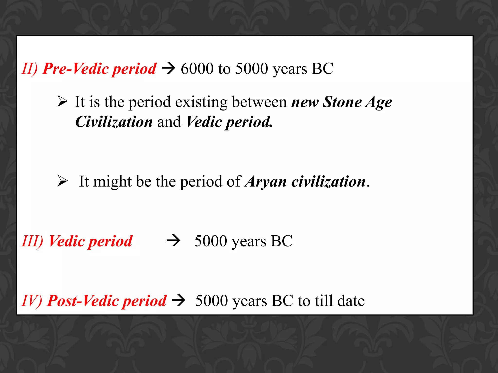 II) Pre-Vedic period  6000 to 5000 years BC
 It is the period existing between new Stone Age
Civilization and Vedic period.
 It might be the period of Aryan civilization.
III) Vedic period  5000 years BC
IV) Post-Vedic period  5000 years BC to till date
 