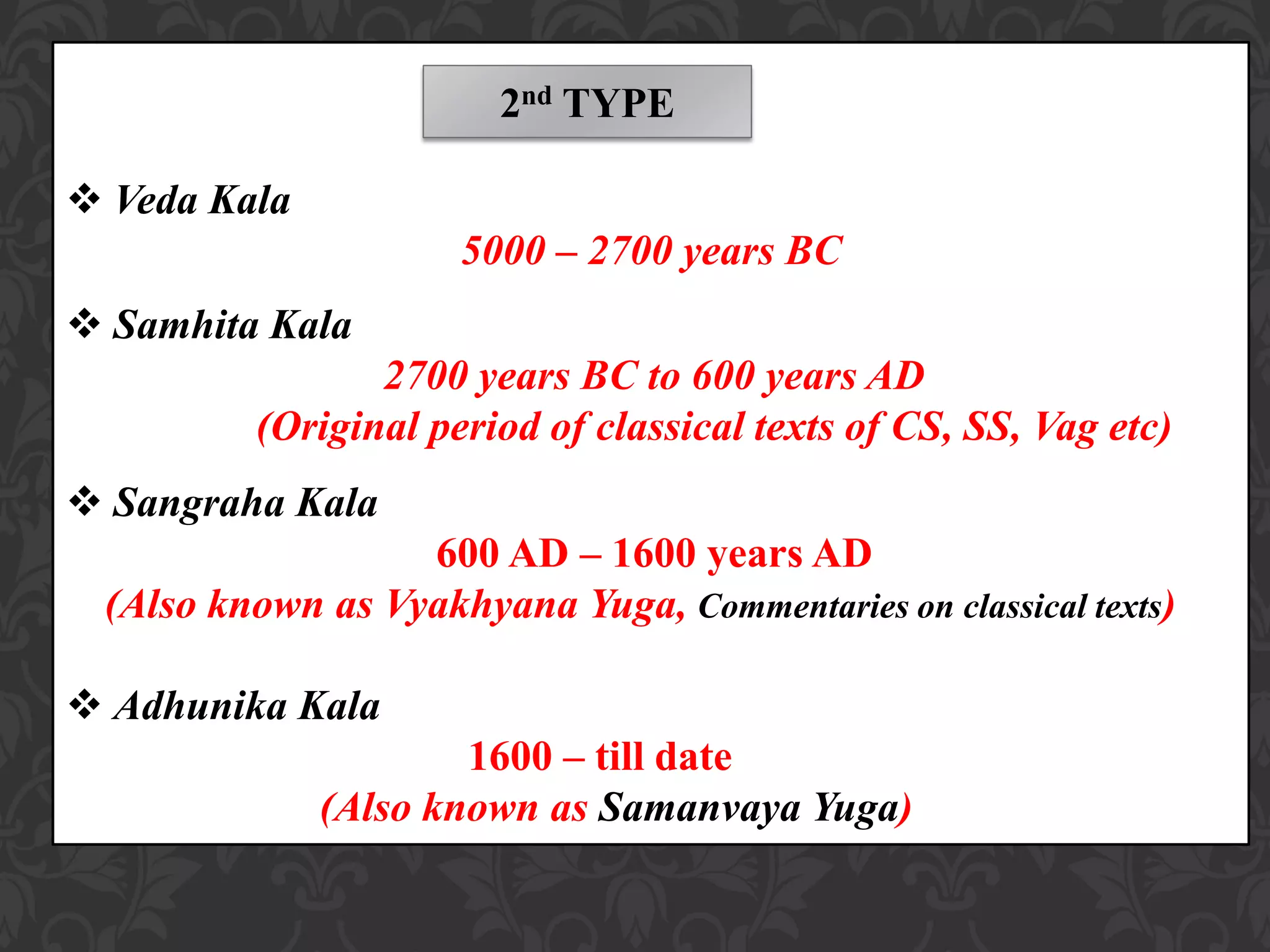  Veda Kala
5000 – 2700 years BC
 Samhita Kala
2700 years BC to 600 years AD
(Original period of classical texts of CS, SS, Vag etc)
 Sangraha Kala
600 AD – 1600 years AD
(Also known as Vyakhyana Yuga, Commentaries on classical texts)
 Adhunika Kala
1600 – till date
(Also known as Samanvaya Yuga)
2nd TYPE
 
