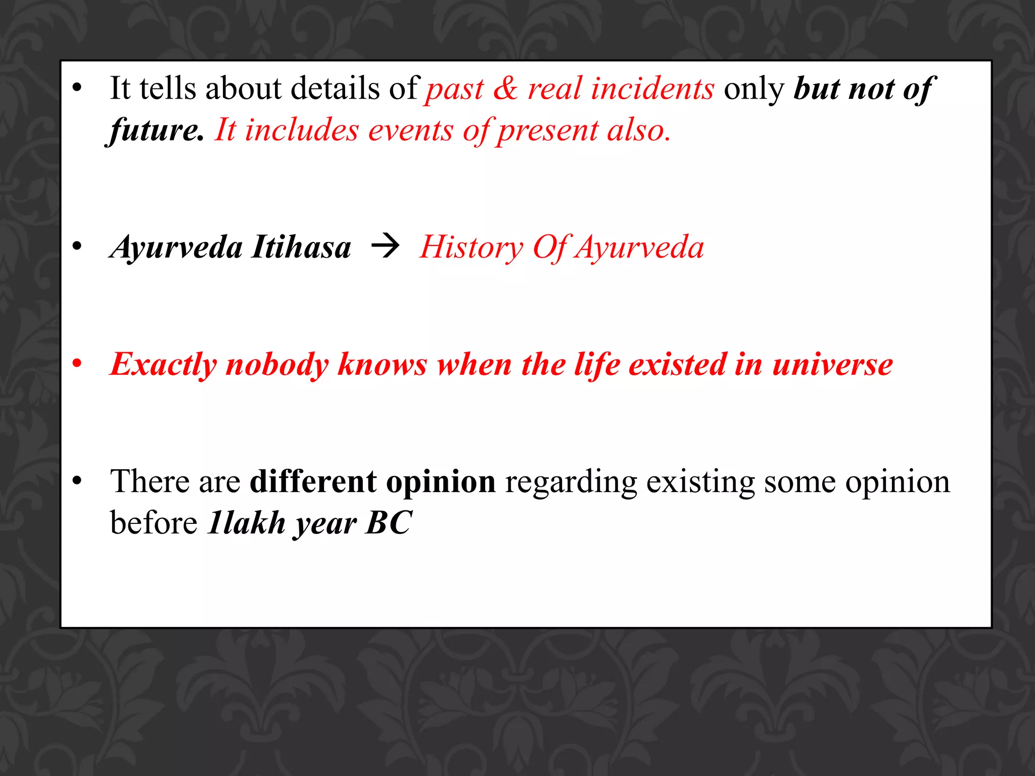 • It tells about details of past & real incidents only but not of
future. It includes events of present also.
• Ayurveda Itihasa  History Of Ayurveda
• Exactly nobody knows when the life existed in universe
• There are different opinion regarding existing some opinion
before 1lakh year BC
 