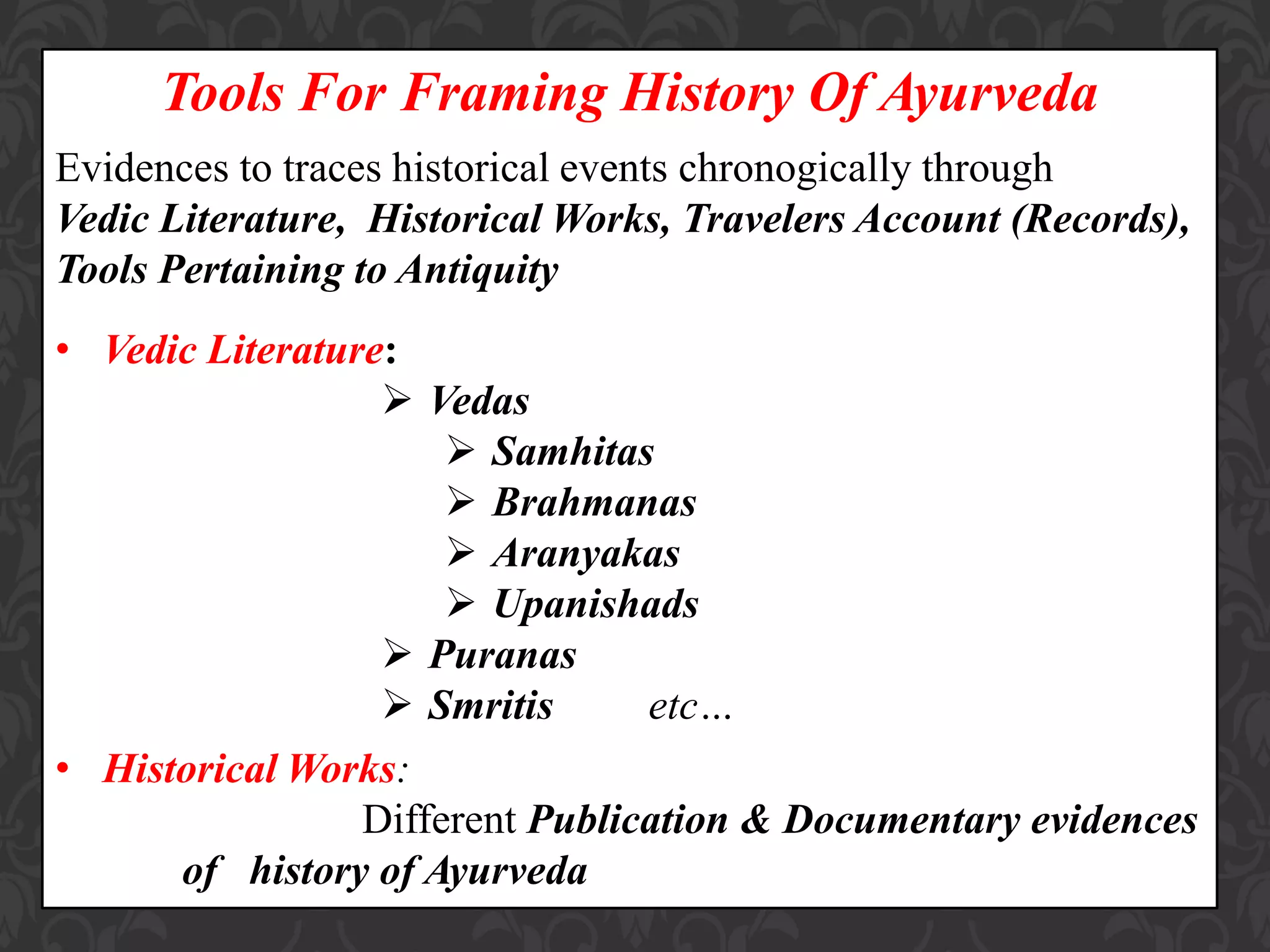Tools For Framing History Of Ayurveda
Evidences to traces historical events chronogically through
Vedic Literature, Historical Works, Travelers Account (Records),
Tools Pertaining to Antiquity
• Vedic Literature:
 Vedas
 Samhitas
 Brahmanas
 Aranyakas
 Upanishads
 Puranas
 Smritis etc…
• Historical Works:
Different Publication & Documentary evidences
of history of Ayurveda
 