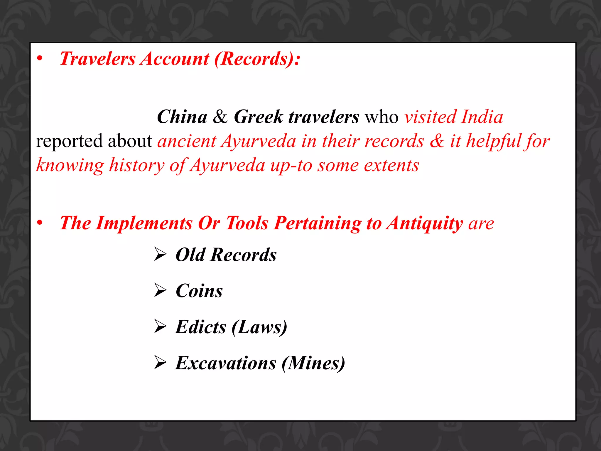 • Travelers Account (Records):
China & Greek travelers who visited India
reported about ancient Ayurveda in their records & it helpful for
knowing history of Ayurveda up-to some extents
• The Implements Or Tools Pertaining to Antiquity are
 Old Records
 Coins
 Edicts (Laws)
 Excavations (Mines)
 