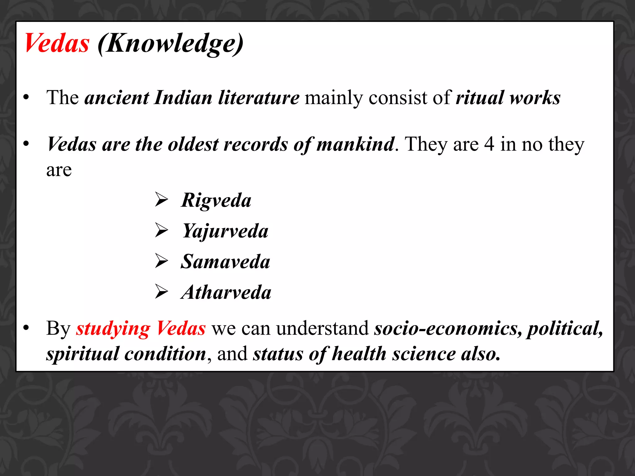 Vedas (Knowledge)
• The ancient Indian literature mainly consist of ritual works
• Vedas are the oldest records of mankind. They are 4 in no they
are
 Rigveda
 Yajurveda
 Samaveda
 Atharveda
• By studying Vedas we can understand socio-economics, political,
spiritual condition, and status of health science also.
 