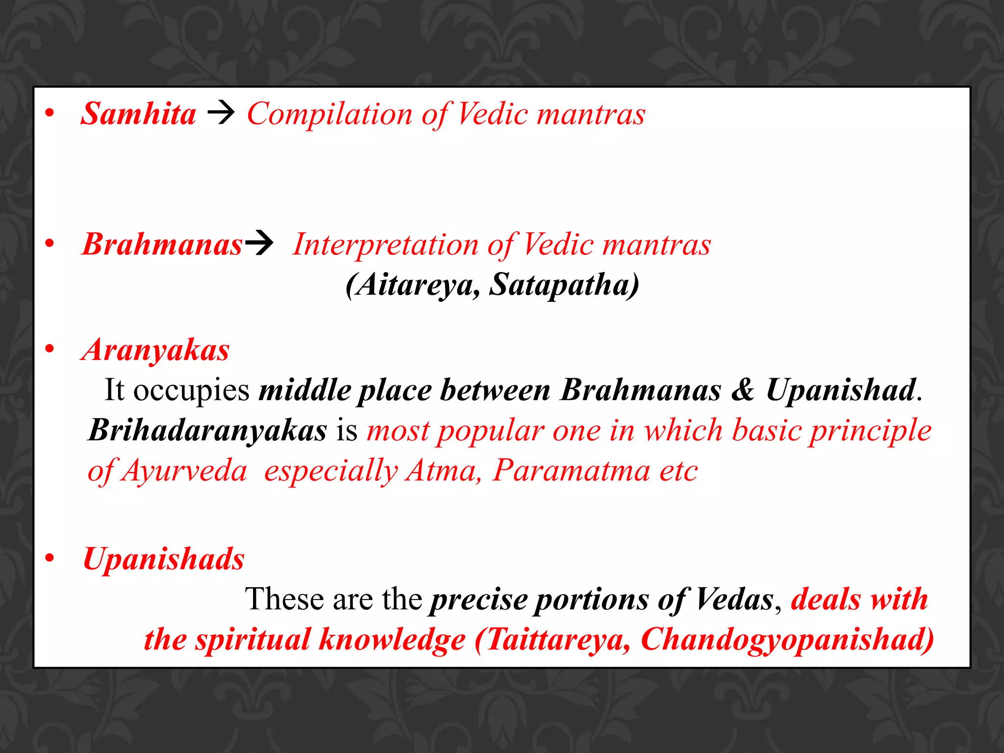 • Samhita  Compilation of Vedic mantras
• Brahmanas Interpretation of Vedic mantras
(Aitareya, Satapatha)
• Aranyakas
It occupies middle place between Brahmanas & Upanishad.
Brihadaranyakas is most popular one in which basic principle
of Ayurveda especially Atma, Paramatma etc
• Upanishads
These are the precise portions of Vedas, deals with
the spiritual knowledge (Taittareya, Chandogyopanishad)
 