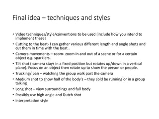 Final idea – techniques and styles
• Video techniques/style/conventions to be used [include how you intend to
implement these]
• Cutting to the beat- I can gather various different length and angle shots and
cut them in time with the beat .
• Camera movements – zoom- zoom in and out of a scene or for a certain
object e.g. sparklers.
• Tilt shot ( camera stays in a fixed position but rotates up/down in a vertical
plane). Focus on an object then rotate up to show the person or people.
• Trucking/ pan – watching the group walk past the camera
• Medium shot to show half of the body's – they cold be running or in a group
talking
• Long shot – view surroundings and full body
• Possibly use high angle and Dutch shot
• interpretation style
 