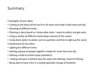 Summary
5 strengths of your ideas
• Cutting to the beat will let me fit in of shots and make it look neat and tidy
• Shooting at different times
• Planning a story board so I know what shots I want to collect and get extra
• Using a variety of different shots keeps interest of the viewer
• Using items when its darker such as sparklers and fires to light up the scene
5 weaknesses of you ideas
• Lighting for different times
• Getting a group of people together maybe for more than one day
• Getting a hold of certain props (sparklers)
• making everyone involved have the style and clothing I want for filming
• Being able to have a fire in a woods (possible change of location)
 