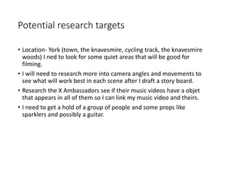 Potential research targets
• Location- York (town, the knavesmire, cycling track, the knavesmire
woods) I ned to look for some quiet areas that will be good for
filming.
• I will need to research more into camera angles and movements to
see what will work best in each scene after I draft a story board.
• Research the X Ambassadors see if their music videos have a objet
that appears in all of them so I can link my music video and theirs.
• I need to get a hold of a group of people and some props like
sparklers and possibly a guitar.
 