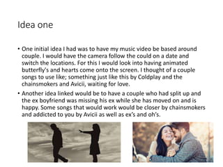 Idea one
• One initial idea I had was to have my music video be based around
couple. I would have the camera follow the could on a date and
switch the locations. For this I would look into having animated
butterfly's and hearts come onto the screen. I thought of a couple
songs to use like; something just like this by Coldplay and the
chainsmokers and Avicii, waiting for love.
• Another idea linked would be to have a couple who had split up and
the ex boyfriend was missing his ex while she has moved on and is
happy. Some songs that would work would be closer by chainsmokers
and addicted to you by Avicii as well as ex’s and oh’s.
 