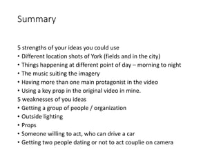 Summary
5 strengths of your ideas you could use
• Different location shots of York (fields and in the city)
• Things happening at different point of day – morning to night
• The music suiting the imagery
• Having more than one main protagonist in the video
• Using a key prop in the original video in mine.
5 weaknesses of you ideas
• Getting a group of people / organization
• Outside lighting
• Props
• Someone willing to act, who can drive a car
• Getting two people dating or not to act couplie on camera
 