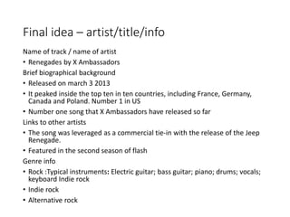 Final idea – artist/title/info
Name of track / name of artist
• Renegades by X Ambassadors
Brief biographical background
• Released on march 3 2013
• It peaked inside the top ten in ten countries, including France, Germany,
Canada and Poland. Number 1 in US
• Number one song that X Ambassadors have released so far
Links to other artists
• The song was leveraged as a commercial tie-in with the release of the Jeep
Renegade.
• Featured in the second season of flash
Genre info
• Rock :Typical instruments: Electric guitar; bass guitar; piano; drums; vocals;
keyboard Indie rock
• Indie rock
• Alternative rock
 