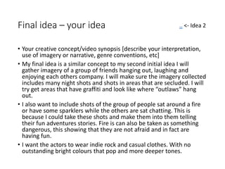 Final idea – your idea
• Your creative concept/video synopsis [describe your interpretation,
use of imagery or narrative, genre conventions, etc]
• My final idea is a similar concept to my second initial idea I will
gather imagery of a group of friends hanging out, laughing and
enjoying each others company. I will make sure the imagery collected
includes many night shots and shots in areas that are secluded. I will
try get areas that have graffiti and look like where “outlaws” hang
out.
• I also want to include shots of the group of people sat around a fire
or have some sparklers while the others are sat chatting. This is
because I could take these shots and make them into them telling
their fun adventures stories. Fire is can also be taken as something
dangerous, this showing that they are not afraid and in fact are
having fun.
• I want the actors to wear indie rock and casual clothes. With no
outstanding bright colours that pop and more deeper tones.
.. <- Idea 2
 