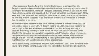 I often appreciate Quentin Tarantino films for his tendency to go lager than life.
Tarantino has often been criticised because his films have extremely and unnecessarily
violent and bloody scenes. However, I disagree completely. While it is true that his films
have extreme violence and bloodshed, they are not worse than real life, and even if they
were, why does it matter? He’s selling an experience not reality, the world he creates is
his own and it is not supposed to be a reflection of reality. It’s a reflection of the idea
that he created in his mind.
As he himself said “Violence in real life is terrible; violence in movies can be cool. It’s
just another colour to work with.” It doesn’t need to be 100% real, it just needs to be
real enough to feel real. We know that violence is bad, but we enjoy watching it,
because it is wrong. Similarly in black mirror, we know that certain concepts talked
about in the episodes, for example in an episode called ‘Nosedive’ where everyone is
rating each other through technology and constantly trying to have a higher status.
Though this isn’t real yet, we are starting to see a glimpse of what a world like that
might look like, with social media and online appearances.
Film is about pulling the audience into your world, therefore I don’t think it matters what
you’re world entails, so long as you know your world better than anyone else ever will.
 