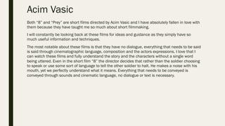 Acim Vasic
Both “8” and “Prey” are short films directed by Acim Vasic and I have absolutely fallen in love with
them because they have taught me so much about short filmmaking.
I will constantly be looking back at these films for ideas and guidance as they simply have so
much useful information and techniques.
The most notable about these films is that they have no dialogue, everything that needs to be said
is said through cinematographic language, composition and the actors expressions. I love that I
can watch these films and fully understand the story and the characters without a single word
being uttered. Even in the short film “8” the director decides that rather than the soldier choosing
to speak or use some sort of language to tell the other soldier to halt. He makes a noise with his
mouth, yet we perfectly understand what it means. Everything that needs to be conveyed is
conveyed through sounds and cinematic language, no dialogue or text is necessary.
 