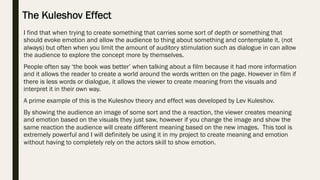 I find that when trying to create something that carries some sort of depth or something that
should evoke emotion and allow the audience to thing about something and contemplate it. (not
always) but often when you limit the amount of auditory stimulation such as dialogue in can allow
the audience to explore the concept more by themselves.
People often say ‘the book was better’ when talking about a film because it had more information
and it allows the reader to create a world around the words written on the page. However in film if
there is less words or dialogue, it allows the viewer to create meaning from the visuals and
interpret it in their own way.
A prime example of this is the Kuleshov theory and effect was developed by Lev Kuleshov.
By showing the audience an image of some sort and the a reaction, the viewer creates meaning
and emotion based on the visuals they just saw, however if you change the image and show the
same reaction the audience will create different meaning based on the new images. This tool is
extremely powerful and I will definitely be using it in my project to create meaning and emotion
without having to completely rely on the actors skill to show emotion.
The Kuleshov Effect
 