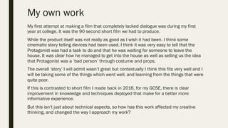 My own work
My first attempt at making a film that completely lacked dialogue was during my first
year at college. It was the 90 second short film we had to produce.
While the product itself was not really as good as I wish it had been. I think some
cinematic story telling devices had been used. I think it was very easy to tell that the
Protagonist was had a task to do and that he was waiting for someone to leave the
house. It was clear how he managed to get into the house as well as selling us the idea
that Protagonist was a ‘bad person’ through costume and props.
The overall ‘story’ I will admit wasn’t great but contextually I think this fits very well and I
will be taking some of the things which went well, and learning from the things that were
quite poor.
If this is contrasted to short film I made back in 2016, for my GCSE, there is clear
improvement in knowledge and techniques deployed that make for a better more
informative experience.
But this isn’t just about technical aspects, so how has this work affected my creative
thinking, and changed the way I approach my work?
 