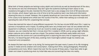 What both of these projects are lacking is story depth and continuity as well as development of the story.
The stories are very two dimensional, they don’t give the audience anything to learn about or any
revelations throughout the plot. Granted the films both had a very snappy time limit of 90 seconds and
two minutes, which doesn’t give you a lot of time to let the audience learn new facts and information
allowing the story to unravel. However, this is greatly beneficial as I now know how extremely important it
is for a story to be layered and unfold over the course of the film, rather than setting up a concept and
spending the rest of the film unpacking that concept.
I have also learned the value of using different equipment. For the two minute GCSE short film, I used my
camera a microphone and a tripod, my editing skills were very limited and I was not very skilled with the
equipment or software, I learned as much as I could to create as good of a product I could at the time.
However, you can instantly feel that 1 minute short film I created in 2018, just by using a light reflector,
better costume and a slider as well as a tripod. The product looks and feels vastly better and more
professional as the camera isn’t just something that is capturing the story that is happening in front of
the lens, it is becoming part of the story, evoking more meaningful subtext trough its creative use,
movement and composition.
As always the best way to learn is by doing. So having spent the past nearly 3 years of my life indulging
purely in media and tis creation and consumption, making short films, doing photography, Photoshop
compositions and more. Which meant that over the the course of those years, I have been able to get
closer and closer to producing what my initial idea was and converting that idea into reality.
 