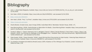 Bibliography
1.  anon. (.). David Slade Biography. Available: https://www.imdb.com/name/nm1720541/bio?ref_=nm_ov_bio_sm. Last accessed
21/01/2019.
2.  Acim Vasic. (2010). 8. Available: https://www.imdb.com/title/tt1592502/. Last accessed 21/01/2019.
3.  https://vimeo.com/49319171
4.  Aćim Vasić. (2018). “Prey” (“La Proie”). Available: https://vimeo.com/275113239. Last accessed 21/01/2019.
5.  https://vimeo.com/acimvasic
6.  Charlie Brooker, Annabel Jones, Jason Arnopp (2018). Inside Black Mirror. Manhattan: Random House, 2018. 1-71.
7.  Good Morning Britain. (2018). Charlie Brooker on Black Mirror Vs Reality | Good Morning Britain. Available: https://www.youtube.com/
watch?v=Na-ZIwy1bNI. Last accessed 22/01/2019.
8.  Timothy D. Wilson,1 * David A. Reinhard,1 Erin C. Westgate,1 Daniel T. Gilbert,2 Nicole Ellerbeck,1 Cheryl Hahn,1 Casey L. Brown,1 Adi
Shaked1. (2014). Just thinking the challenges of the disengaged mind. . Availaible: https://wjh-www.harvard.edu/~dtg/WILSON%20ET
%20AL%202014.pdf . Last accessed 22/01/2019.
9.  Cade Huseby. (2016). “Project Socialize” (2016) | Award Winning Short Documentary by Cade Huseby | Featuring Casey Neistat and
Cesar Kuriyama. Available: https://vimeo.com/169384713. Last accessed 27/01/2019.
10.  Lev Kuleshov (translated and edited by Ronald Levaco) (1974). Kuleshov on Film: Writings of Lev Kuleshov. London: University of
California Press. 1-29.
 