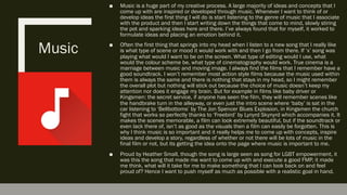 Music
■  Music is a huge part of my creative process. A large majority of ideas and concepts that I
come up with are inspired or developed through music. Whenever I want to think of or
develop ideas the first thing I will do is start listening to the genre of music that I associate
with the product and then I start writing down the things that come to mind, slowly stiring
the pot and sparking ideas here and there. I’ve always found that for myself, it worked to
formulate ideas and placing an emotion behind it.
■  Often the first thing that springs into my head when I listen to a new song that I really like
is what type of scene or mood it would work with and then I go from there. If ‘x’ song was
playing what would I want to be on the screen. What type of editing would I use, what
would the colour scheme be, what type of cinematography would work. True cinema is a
marriage between music and moving image. I always find the films that I remember have a
good soundtrack. I won’t remember most action style films because the music used within
them is always the same and there is nothing that stays in my head, so I might remember
the overall plot but nothing will stick out because the choice of music doesn’t keep my
attention nor does it engage my brain. But for example in films like baby driver or
Kingsmen: the secret service, if anyone has seen the film, they will remember scenes like
the handbrake turn in the alleyway, or even just the intro scene where ‘baby’ is sat in the
car listening to ‘Bellbottoms’ by The Jon Spencer Blues Explosion, in Kingsmen the church
fight that works so perfectly thanks to ‘Freebird’ by Lynyrd Skynyrd which accompanies it. It
makes the scenes memorable, a film can look extremely beautiful, but if the soundtrack or
even lack there of, isn’t as good as the visuals then a film can easily be forgotten. This is
why I think music is so important and it really helps me to come up with concepts, inspire
ideas and develop a story, regardless of whether or not there will be lots of music in the
final film or not, but its getting the idea onto the page where music is important to me.
■  Proud by Heather Small, though the song is large seen as song for LGBT empowerment, it
was this the song that made me want to come up with and execute a good FMP, it made
me think, what will it take for me to make something that I can look back on and feel
proud of? Hence I want to push myself as much as possible with a realistic goal in hand.
 