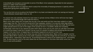 Undoubtedly this concept is comparable to some of the Black mirror episodes. Especially the last episode in
seasons 2 called ‘white Christmas’.
Within the episode there is a segment which is about the immorality of keeping someone in captivity without
having them giving them anything to do.
“For me the trick is to try to picture the finished film in my head, and describe what I am seeing and hearing.”
–Charlie Brooker (Inside black mirror, p. 13)
For anyone who was watched, heard of or even been in upmost vicinity of Black mirror will know how highly
acclaimed, and mind-bendingly well made the show is.
Black mirror often deals with concepts that are set in the real world and then have been added to or been
made larger than life. This is true for almost all of their episodes, whether it is a security robot dog willing to
stop at nothing to complete its task or a Virtual reality experiment that seems to defy time itself. Almost every
single episode seems to push at the edges of the society we live in, its beliefs, ideals and moralities.
Contextually I think this is very relevant as both within black mirror and my own work you will often find traces
of a world that doesn’t exist but it wouldn’t be too much of a stretch to believe that something like this could
happen in the near future, is happening or has already happened we just don’t know it yet.
Even Charlie Brooker the writer of the show has said while interviewed about ‘Black mirror vs Reality’ and the
fact that ‘Black Mirror’ seems to be in the public vocabulary to describe things that are a bit off as “uh, this is a
bit Black Mirror” responding “Yeah they do.. Its terrifying because it seems to be happening a lot.” and stating
that “its alarming how many of the story ideas that we have covered on the show have either come true or
there is real world parallels.”
 