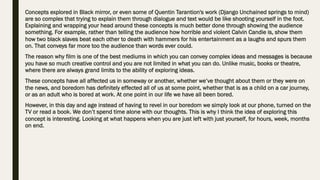 Concepts explored in Black mirror, or even some of Quentin Tarantion's work (Django Unchained springs to mind)
are so complex that trying to explain them through dialogue and text would be like shooting yourself in the foot.
Explaining and wrapping your head around these concepts is much better done through showing the audience
something. For example, rather than telling the audience how horrible and violent Calvin Candie is, show them
how two black slaves beat each other to death with hammers for his entertainment as a laughs and spurs them
on. That conveys far more too the audience than words ever could.
The reason why film is one of the best mediums in which you can convey complex ideas and messages is because
you have so much creative control and you are not limited in what you can do. Unlike music, books or theatre,
where there are always grand limits to the ability of exploring ideas.
These concepts have all affected us in someway or another, whether we’ve thought about them or they were on
the news, and boredom has definitely effected all of us at some point, whether that is as a child on a car journey,
or as an adult who is bored at work. At one point in our life we have all been bored.
However, in this day and age instead of having to revel in our boredom we simply look at our phone, turned on the
TV or read a book. We don’t spend time alone with our thoughts. This is why I think the idea of exploring this
concept is interesting. Looking at what happens when you are just left with just yourself, for hours, week, months
on end.
 