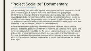 “Project Socialize” Documentary
This documentary talks about and explores how humans are social animals and rely on
other humans to grow. It explores how social media constantly gives people
‘FOMO’ (Fear of missing out) and to oversimplify it talking about how social media has
caused people to be more connected while creating more distance between people as
what they are portraying themselves as online compared to reality. Now while my film is
not a documentary and it is also not about the anxiety related to social media there was
something in the documentary that I found very interesting.
It made me realise how absolutely connected we are as a species, I could contact
someone across the globe and talk to them in Realtime. So it allowed me to expand and
think more about what it would be like if a person was completely removed from society
and any form of social connection whether it is a real person, or a little black screen.
And what it might look like when this character is then returned to society, or what they
will do to themselves if they have no idea when or even if they will ever see the outside
world again.
https://vimeo.com/169384713
 