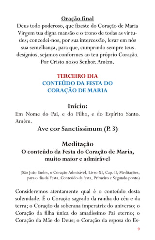 9
Oração final
Deus todo poderoso, que fizeste do Coração de Maria
Virgem tua digna mansão e o trono de todas as virtu-
des; concedei-nos, por sua intercessão, levar em nós
sua semelhança, para que, cumprindo sempre teus
desígnios, sejamos conformes ao teu próprio Coração.
Por Cristo nosso Senhor.Amém.
TERCEIRO DIA
CONTEÚDO DA FESTA DO
CORAÇÃO DE MARIA
Início:
Em Nome do Pai, e do Filho, e do Espírito Santo.
Amém.
Ave cor Sanctissimum (P. 3)
Meditação
O conteúdo da Festa do Coração de Maria,
muito maior e admirável
(São João Eudes, o Coração Admirável, Livro XI, Cap. II, Meditações,
para o dia da Festa, Conteúdo da festa, Primeiro e Segundo ponto)
Consideremos atentamente qual é o conteúdo desta
solenidade. É o Coração sagrado da rainha do céu e da
terra; o Coração da soberana imperatriz do universo; o
Coração da filha única do amadíssimo Pai eterno; o
Coração da Mãe de Deus; o Coração da esposa do Es-
 