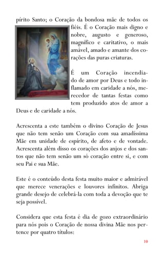 10
pírito Santo; o Coração da bondosa mãe de todos os
fiéis. É o Coração mais digno e
nobre, augusto e generoso,
magnífico e caritativo, o mais
amável, amado e amante dos co-
rações das puras criaturas.
É um Coração incendia-
do de amor por Deus e todo in-
flamado em caridade a nós, me-
recedor de tantas festas como
tem produzido atos de amor a
Deus e de caridade a nós.
Acrescenta a este também o divino Coração de Jesus
que não tem senão um Coração com sua amadíssima
Mãe em unidade de espírito, de afeto e de vontade.
Acrescenta além disso os corações dos anjos e dos san-
tos que não tem senão um só coração entre si, e com
seu Pai e sua Mãe.
Este é o conteúdo desta festa muito maior e admirável
que merece venerações e louvores infinitos. Abriga
grande desejo de celebrá-la com toda a devoção que te
seja possível.
Considera que esta festa é dia de gozo extraordinário
para nós pois o Coração de nossa divina Mãe nos per-
tence por quatro títulos:
 