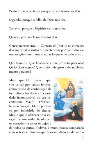 11
Primeiro, nos pertence porque o Pai Eterno nos deu.
Segundo, porque o Filho de Deus nos deu.
Terceiro, porque o Espírito Santo nos deu.
Quarto, porque ela mesma nos deu.
Consequentemente, o Coração de Jesus e os corações
dos anjos e dos santos nos pertencem porque todos es-
ses corações fazem um só coração que é de todo nosso.
Que tesouro! Que felicidade e que proveito para nós!
Quão ricos somos! Que motivo de gozo e de arrebata-
mento para nós!
Meu querido Jesus, que
vou te dar por tantos favores,
como recibo da continuação de
tua infinita bondade e da cari-
dade incomparável de tua sa-
cratíssima Mãe? Ofereço-
te meu coração. Ele te perten-
ce por infinidade de títulos.
Mais o que é oferecer-te o co-
ração de um nada? Te ofereço
os corações de todos os anjos e
de todos os santos. Todavia, é muito pouco comparado
com o tesouro imenso que tens me dado ao dar-me o
 