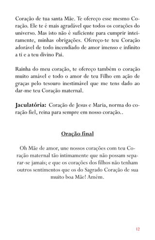 12
Coração de tua santa Mãe. Te ofereço esse mesmo Co-
ração. Ele te é mais agradável que todos os corações do
universo. Mas isto não é suficiente para cumprir intei-
ramente, minhas obrigações. Ofereço-te teu Coração
adorável de todo incendiado de amor imenso e infinito
a ti e a teu divino Pai.
Rainha do meu coração, te ofereço também o coração
muito amável e todo o amor de teu Filho em ação de
graças pelo tesouro inestimável que me tens dado ao
dar-me teu Coração maternal.
Jaculatória: Coração de Jesus e Maria, norma do co-
ração fiel, reina para sempre em nosso coração..
Oração final
Oh Mãe de amor, une nossos corações com teu Co-
ração maternal tão intimamente que não possam sepa-
rar-se jamais; e que os corações dos filhos não tenham
outros sentimentos que os do Sagrado Coração de sua
muito boa Mãe! Amém.
 