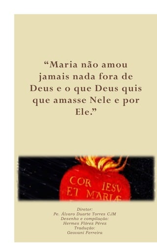 16
“Maria não amou
jamais nada fora de
Deus e o que Deus quis
que amasse Nele e por
Ele.”
Diretor:
Pe. Álvaro Duarte Torres CJM
Desenho e compilação:
Hermes Flórez Pérez
Tradução:
Geovani Ferreira
 