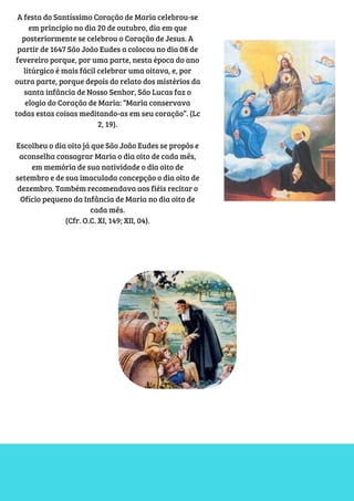 A festa do Santíssimo Coração de Maria celebrou-se
em principio no dia 20 de outubro, dia em que
posteriormente se celebrou o Coração de Jesus. A
partir de 1647 São João Eudes a colocou no dia 08 de
fevereiro porque, por uma parte, nesta época do ano
litúrgico é mais fácil celebrar uma oitava, e, por
outra parte, porque depois do relato dos mistérios da
santa infância de Nosso Senhor, São Lucas faz o
elogio do Coração de Maria: “Maria conservava
todas estas coisas meditando-as em seu coração”. (Lc
2, 19).
Escolheu o dia oito já que São João Eudes se propôs e
aconselha consagrar Maria o dia oito de cada mês,
em memória de sua natividade o dia oito de
setembro e de sua imaculada concepção o dia oito de
dezembro. Também recomendava aos fiéis recitar o
Ofício pequeno da Infância de Maria no dia oito de
cada mês.
(Cfr. O.C. XI, 149; XII, 04).
 