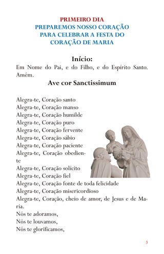 3
PRIMEIRO DIA
PREPAREMOS NOSSO CORAÇÃO
PARA CELEBRAR A FESTA DO
CORAÇÃO DE MARIA
Início:
Em Nome do Pai, e do Filho, e do Espírito Santo.
Amém.
Ave cor Sanctissimum
Alegra-te, Coração santo
Alegra-te, Coração manso
Alegra-te, Coração humilde
Alegra-te, Coração puro
Alegra-te, Coração fervente
Alegra-te, Coração sábio
Alegra-te, Coração paciente
Alegra-te, Coração obedien-
te
Alegra-te, Coração solícito
Alegra-te, Coração fiel
Alegra-te, Coração fonte de toda felicidade
Alegra-te, Coração misericordioso
Alegra-te, Coração, cheio de amor, de Jesus e de Ma-
ria.
Nós te adoramos,
Nós te louvamos,
Nós te glorificamos,
 