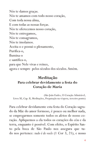 4
Nós te damos graças.
Nós te amamos com todo nosso coração,
Com toda nossa alma,
E com todas as nossas forças.
Nós te oferecemos nosso coração,
Nós te entregamos,
Nós te consagramos,
Nós te imolamos.
Aceita-o e possui-o plenamente,
Purifica-o,
Ilumina-o
e santifica-o,
para que Nele vivas e reines,
agora e sempre pelos séculos dos séculos.Amém.
Meditação
Para celebrar devidamente a festa do
Coração de Maria
(São João Eudes, O Coração Admirável,
Livro XI, Cap. II, Meditações, Preparação na véspera, terceiro ponto)
Para celebrar devidamente esta festa do Coração sagra-
do da Mãe do amor formoso, é pouco ou melhor nada,
se empregarmos somente todos os afetos de nosso co-
ração. Apliquemos a ela todos os corações do céu e da
terra, enquanto é possível. Com efeito, o Espírito San-
to pela boca de São Paulo nos assegura que tu-
do nos pertence: tudo é de vocês (1 Cor 3, 21), e nosso
 