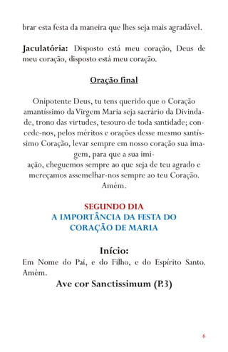 6
brar esta festa da maneira que lhes seja mais agradável.
Jaculatória: Disposto está meu coração, Deus de
meu coração, disposto está meu coração.
Oração final
Onipotente Deus, tu tens querido que o Coração
amantíssimo daVirgem Maria seja sacrário da Divinda-
de, trono das virtudes, tesouro de toda santidade; con-
cede-nos, pelos méritos e orações desse mesmo santís-
simo Coração, levar sempre em nosso coração sua ima-
gem, para que a sua imi-
ação, cheguemos sempre ao que seja de teu agrado e
mereçamos assemelhar-nos sempre ao teu Coração.
Amém.
SEGUNDO DIA
A IMPORTÂNCIA DA FESTA DO
CORAÇÃO DE MARIA
Início:
Em Nome do Pai, e do Filho, e do Espírito Santo.
Amém.
Ave cor Sanctissimum (P.3)
 