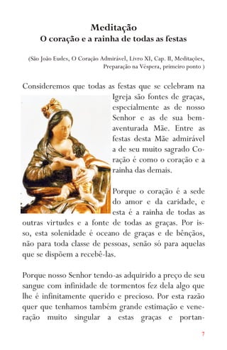 7
Meditação
O coração e a rainha de todas as festas
(São João Eudes, O Coração Admirável, Livro XI, Cap. II, Meditações,
Preparação na Véspera, primeiro ponto )
Consideremos que todas as festas que se celebram na
Igreja são fontes de graças,
especialmente as de nosso
Senhor e as de sua bem-
aventurada Mãe. Entre as
festas desta Mãe admirável
a de seu muito sagrado Co-
ração é como o coração e a
rainha das demais.
Porque o coração é a sede
do amor e da caridade, e
esta é a rainha de todas as
outras virtudes e a fonte de todas as graças. Por is-
so, esta solenidade é oceano de graças e de bênçãos,
não para toda classe de pessoas, senão só para aquelas
que se dispõem a recebê-las.
Porque nosso Senhor tendo-as adquirido a preço de seu
sangue com infinidade de tormentos fez dela algo que
lhe é infinitamente querido e precioso. Por esta razão
quer que tenhamos também grande estimação e vene-
ração muito singular a estas graças e portan-
 