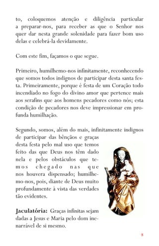 8
to, coloquemos atenção e diligência particular
a preparar-nos, para receber as que o Senhor nos
quer dar nesta grande solenidade para fazer bom uso
delas e celebrá-la devidamente.
Com este fim, façamos o que segue.
Primeiro, humilhemo-nos infinitamente, reconhecendo
que somos todos indignos de participar desta santa fes-
ta. Primeiramente, porque é festa de um Coração todo
incendiado no fogo do divino amor que pertence mais
aos serafins que aos homens pecadores como nós; esta
condição de pecadores nos deve impressionar em pro-
funda humilhação.
Segundo, somos, além do mais, infinitamente indignos
de participar das bênçãos e graças
desta festa pelo mal uso que temos
feito das que Deus nos têm dado
nela e pelos obstáculos que te-
m o s c h e g a d o n a s q u e
nos houvera dispensado; humilhe-
mo-nos, pois, diante de Deus muito
profundamente à vista das verdades
tão evidentes.
Jaculatória: Graças infinitas sejam
dadas a Jesus e Maria pelo dom ine-
narrável de si mesmo.
 