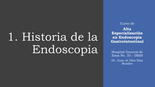 1. Historia de la
Endoscopia
Curso de
Alta
Especialización
en Endoscopia
Gastrointestinal
Hospital General de
Zona No. 35 – IMSS
Dr. Juan de Dios Díaz
Rosales
 