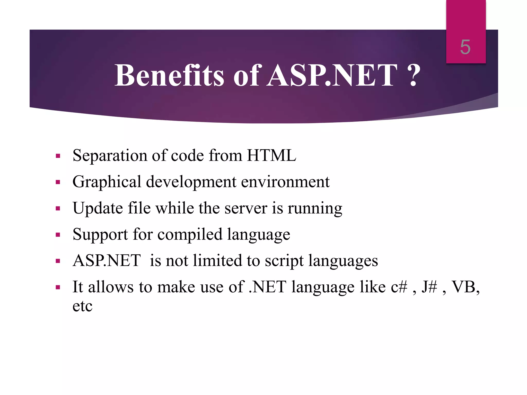 Benefits of ASP.NET ?
 Separation of code from HTML
 Graphical development environment
 Update file while the server is running
 Support for compiled language
 ASP.NET is not limited to script languages
 It allows to make use of .NET language like c# , J# , VB,
etc
5
 