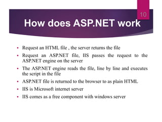 How does ASP.NET work
 Request an HTML file , the server returns the file
 Request an ASP.NET file, IIS passes the request to the
ASP.NET engine on the server
 The ASP.NET engine reads the file, line by line and executes
the script in the file
 ASP.NET file is returned to the browser to as plain HTML
 IIS is Microsoft internet server
 IIS comes as a free component with windows server
10
 