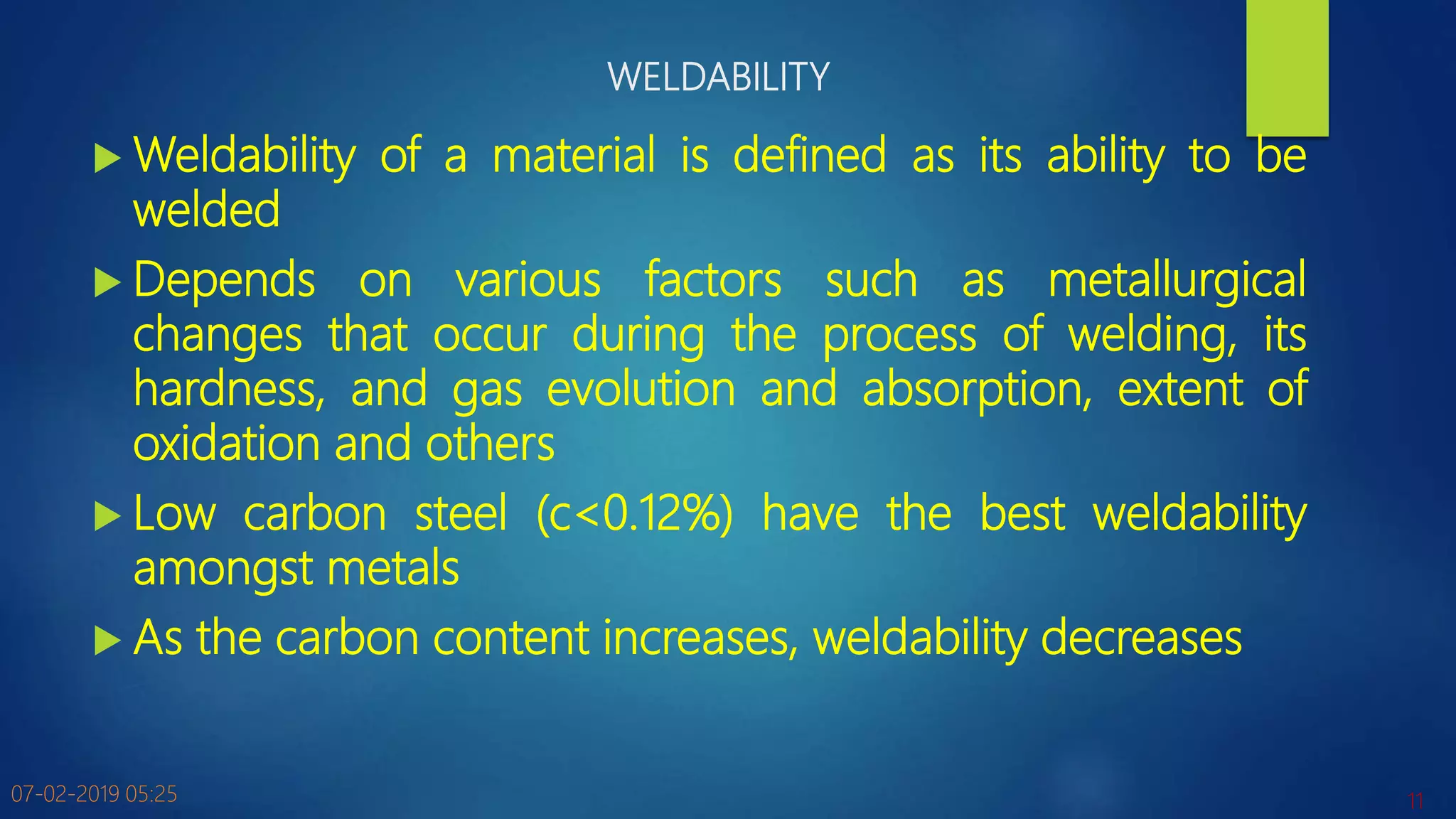 WELDABILITY
 Weldability of a material is defined as its ability to be
welded
 Depends on various factors such as metallurgical
changes that occur during the process of welding, its
hardness, and gas evolution and absorption, extent of
oxidation and others
 Low carbon steel (c<0.12%) have the best weldability
amongst metals
 As the carbon content increases, weldability decreases
07-02-2019 05:25 11
 