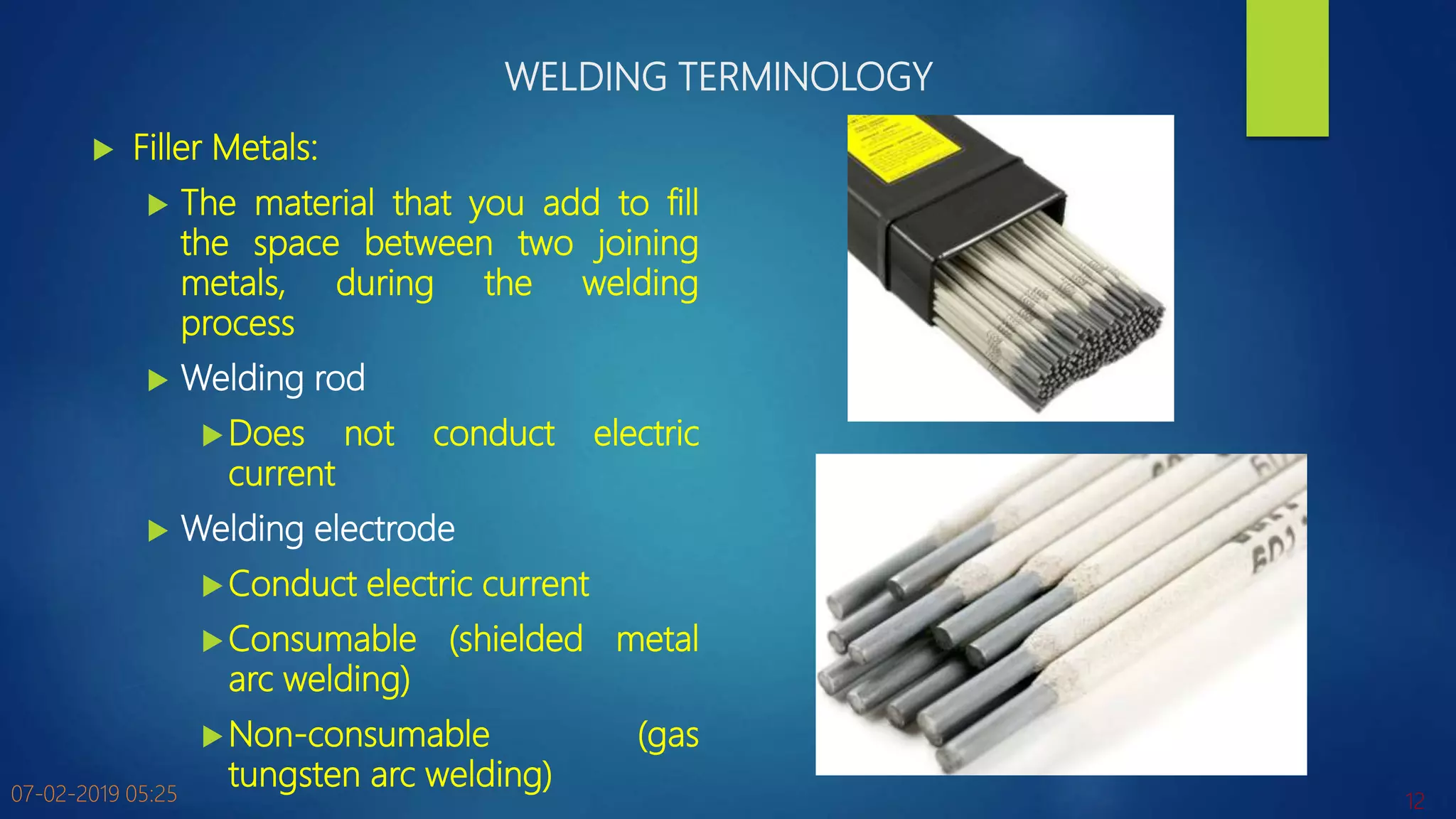 WELDING TERMINOLOGY
 Filler Metals:
 The material that you add to fill
the space between two joining
metals, during the welding
process
 Welding rod
Does not conduct electric
current
 Welding electrode
Conduct electric current
Consumable (shielded metal
arc welding)
Non-consumable (gas
tungsten arc welding)07-02-2019 05:25 12
 