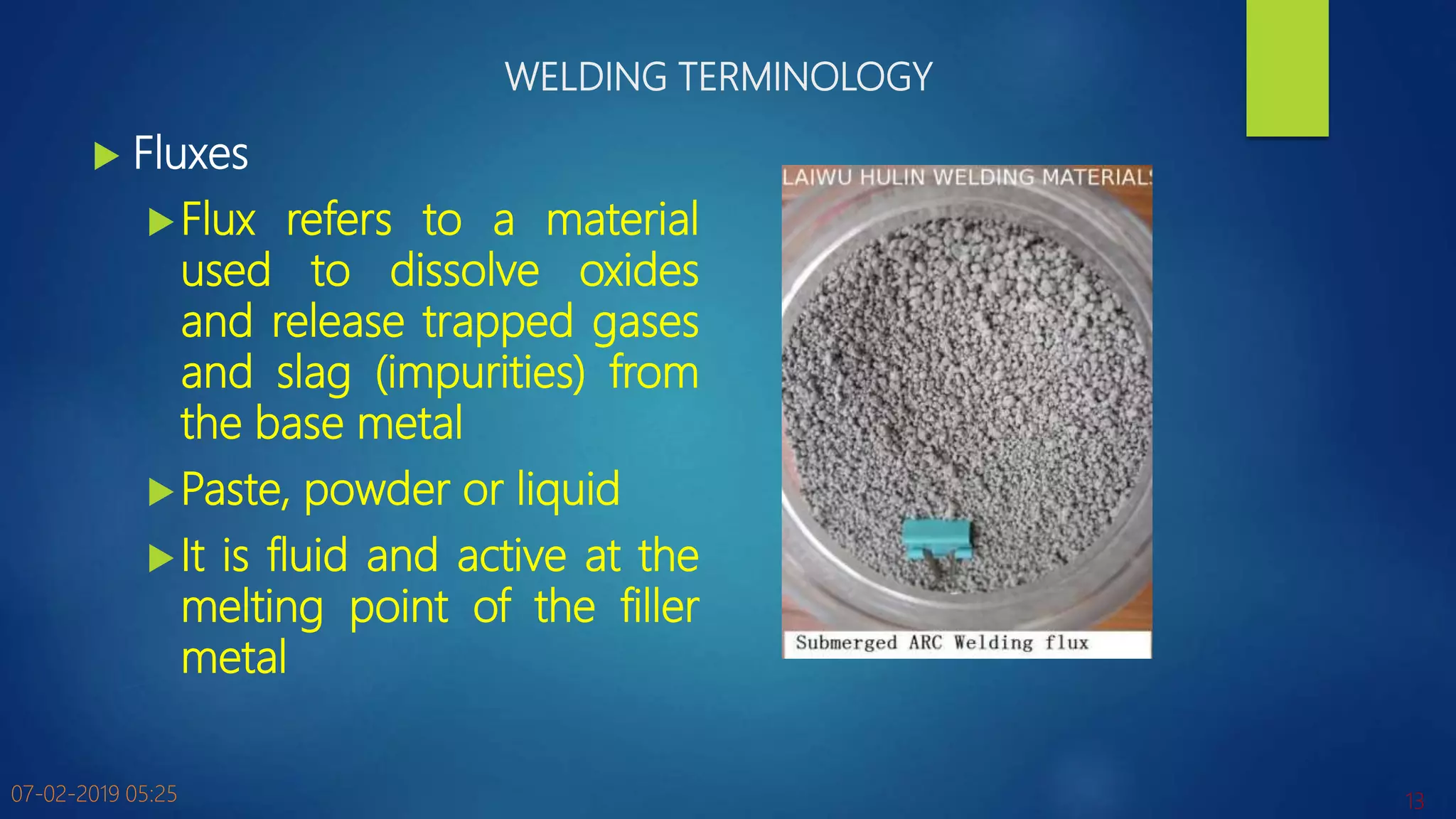 WELDING TERMINOLOGY
 Fluxes
Flux refers to a material
used to dissolve oxides
and release trapped gases
and slag (impurities) from
the base metal
Paste, powder or liquid
It is fluid and active at the
melting point of the filler
metal
07-02-2019 05:25 13
 