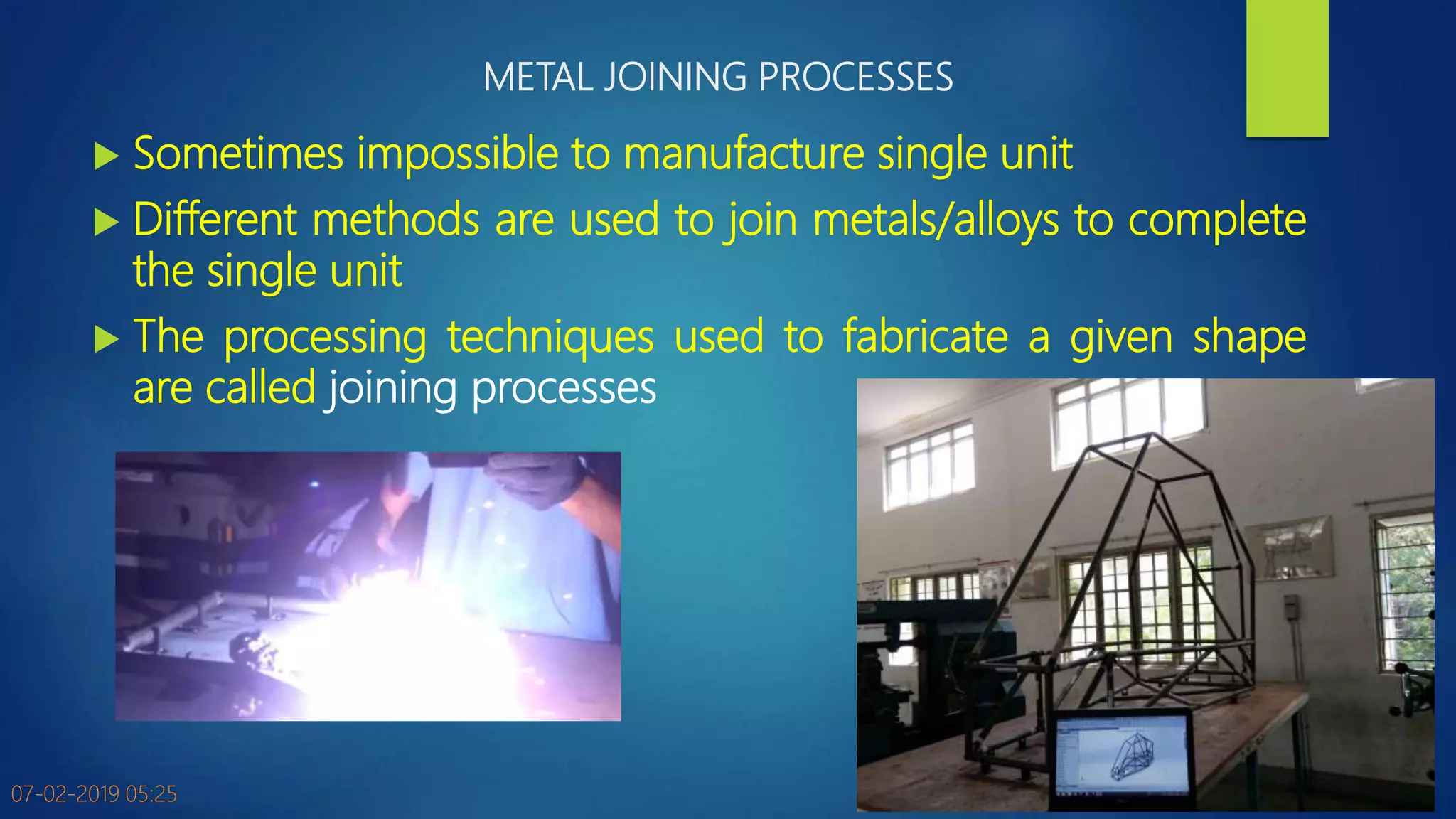 METAL JOINING PROCESSES
 Sometimes impossible to manufacture single unit
 Different methods are used to join metals/alloys to complete
the single unit
 The processing techniques used to fabricate a given shape
are called joining processes
07-02-2019 05:25 3
 