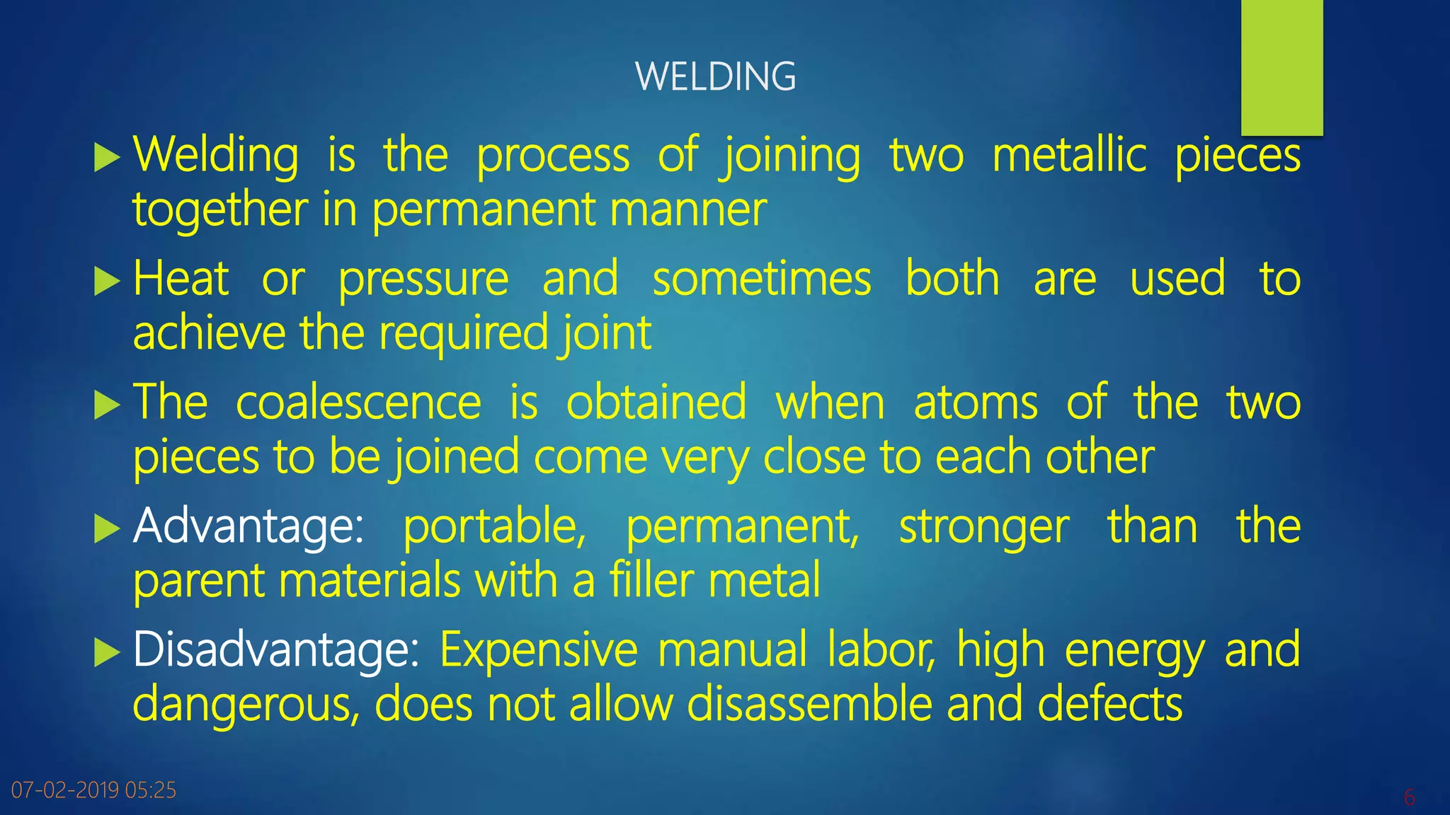 WELDING
 Welding is the process of joining two metallic pieces
together in permanent manner
 Heat or pressure and sometimes both are used to
achieve the required joint
 The coalescence is obtained when atoms of the two
pieces to be joined come very close to each other
 Advantage: portable, permanent, stronger than the
parent materials with a filler metal
 Disadvantage: Expensive manual labor, high energy and
dangerous, does not allow disassemble and defects
07-02-2019 05:25 6
 