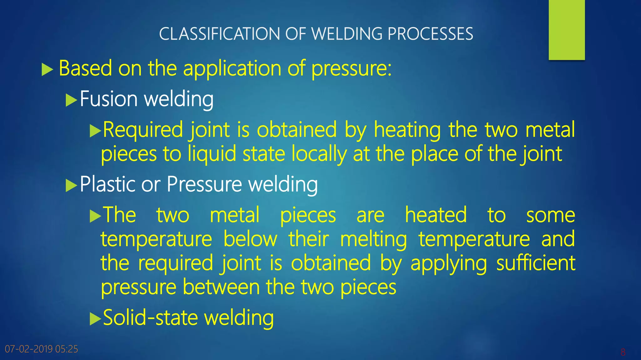 CLASSIFICATION OF WELDING PROCESSES
 Based on the application of pressure:
Fusion welding
Required joint is obtained by heating the two metal
pieces to liquid state locally at the place of the joint
Plastic or Pressure welding
The two metal pieces are heated to some
temperature below their melting temperature and
the required joint is obtained by applying sufficient
pressure between the two pieces
Solid-state welding
07-02-2019 05:25 8
 