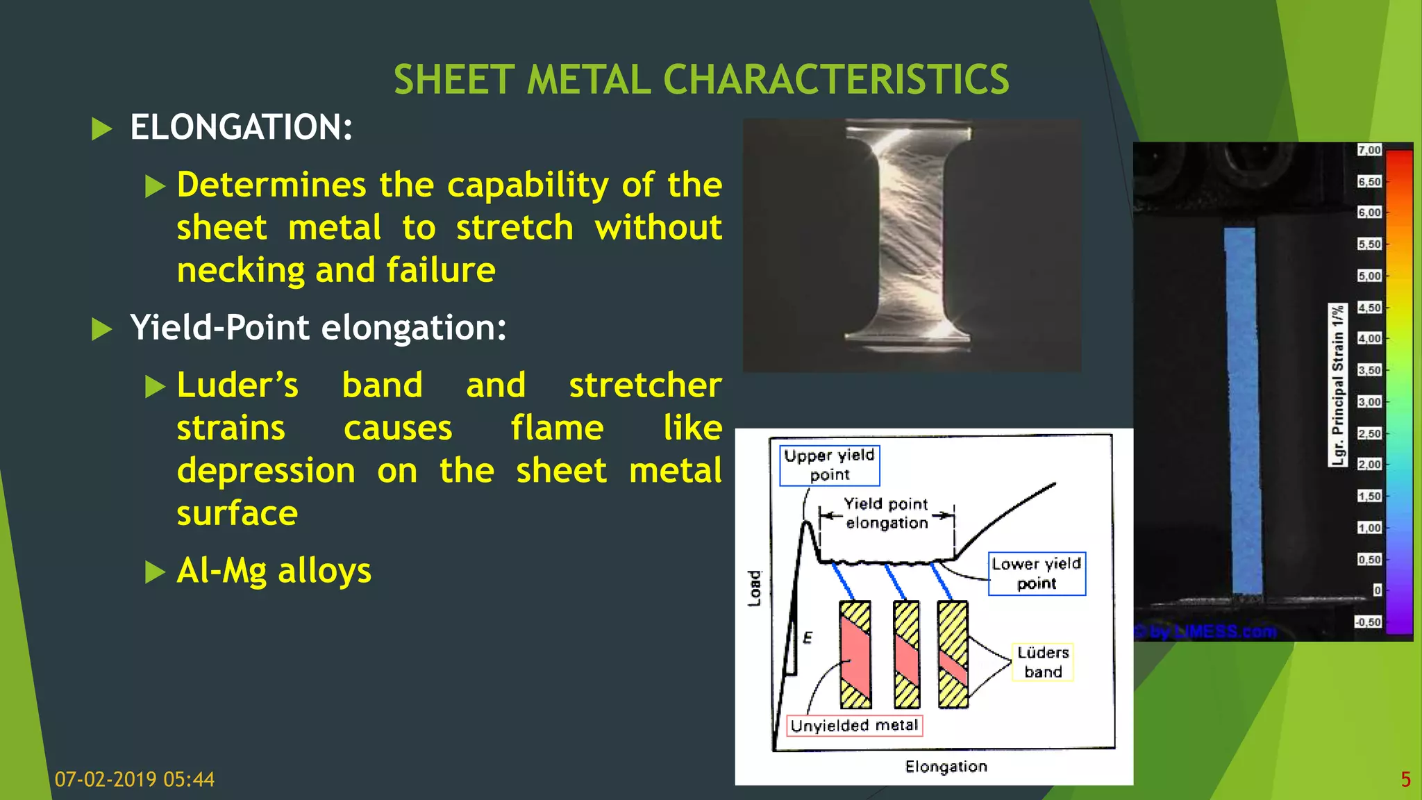 SHEET METAL CHARACTERISTICS
07-02-2019 05:44 5
 ELONGATION:
 Determines the capability of the
sheet metal to stretch without
necking and failure
 Yield-Point elongation:
 Luder’s band and stretcher
strains causes flame like
depression on the sheet metal
surface
 Al-Mg alloys
 