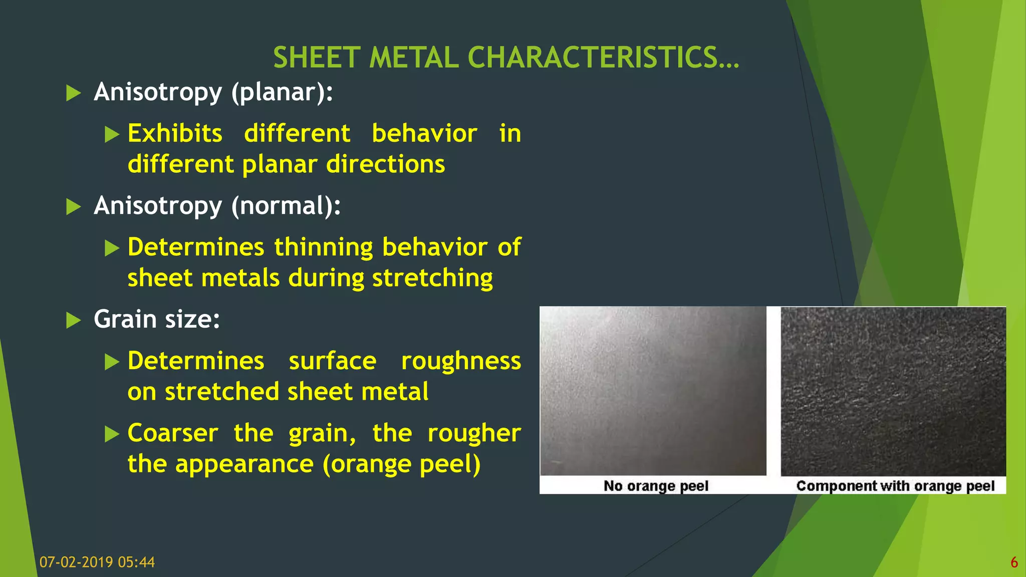 SHEET METAL CHARACTERISTICS…
07-02-2019 05:44 6
 Anisotropy (planar):
 Exhibits different behavior in
different planar directions
 Anisotropy (normal):
 Determines thinning behavior of
sheet metals during stretching
 Grain size:
 Determines surface roughness
on stretched sheet metal
 Coarser the grain, the rougher
the appearance (orange peel)
 