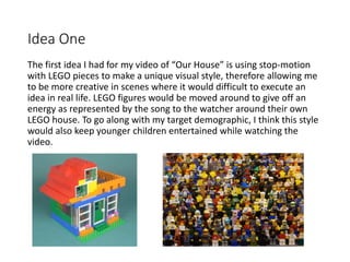 Idea One
The first idea I had for my video of “Our House” is using stop-motion
with LEGO pieces to make a unique visual st...