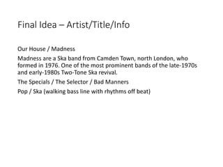 Final Idea – Artist/Title/Info
Our House / Madness
Madness are a Ska band from Camden Town, north London, who
formed in 19...