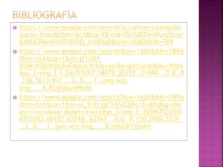  https://www.google.com/search?q=rufino+tamayo&s
ource=lnms&tbm=isch&sa=X&ved=0ahUKEwjMuvzSnqv
gAhUER6wKHXFfBt0Q_AUIDigB&biw=1600&bih=789
 https://www.google.com/search?biw=1600&bih=789&
tbm=isch&sa=1&ei=jf1cXN-
6D4iUtQXWjbOwDA&q=frida+kahlo+pinturas&oq=frida
&gs_l=img.3.1.0i67l3j0l7.18075.20352..21999...0.0..0
.136.1613.9j7....3..0....1..gws-wiz-
img.....0.RLdIZAuWKnM
 https://www.google.com/search?biw=1600&bih=789&
tbm=isch&sa=1&ei=p_1cXLjgFY6GtQWcrZu4Dg&q=die
go+rivera&oq=diego+rivera&gs_l=img.3..0j0i67l2j0j0i
67l3j0l3.60102.63598..63767...0.0..0.130.2939.22j9..
..3..0....1..gws-wiz-img.....0.khbUhTjbvhY
 