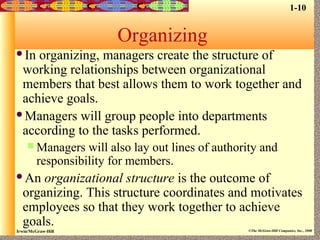 Irwin/McGraw-Hill ©The McGraw-Hill Companies, Inc., 2000
Organizing
In organizing, managers create the structure of
working relationships between organizational
members that best allows them to work together and
achieve goals.
Managers will group people into departments
according to the tasks performed.
 Managers will also lay out lines of authority and
responsibility for members.
An organizational structure is the outcome of
organizing. This structure coordinates and motivates
employees so that they work together to achieve
goals.
1-10
 
